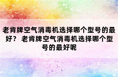 老肯牌空气消毒机选择哪个型号的最好？ 老肯牌空气消毒机选择哪个型号的最好呢